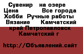 Сувенир “ на озере“ › Цена ­ 1 250 - Все города Хобби. Ручные работы » Вязание   . Камчатский край,Петропавловск-Камчатский г.